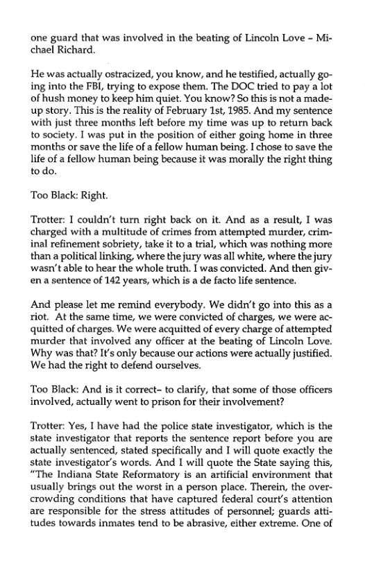 one guard that was involved in the beating of Lincoln Love - Mi- chael Richard.  He was actually ostracized, you know, and he testified, actually go- ing into the FBI, trying to expose them. The DOC tried to pay a lot of hush money to keep him quiet. You know? So this is not a made- up story. This is the reality of February 1st, 1985. And my sentence with just three months left before my time was up to return back to society. I was put in the position of either going home in three months or save the life of a fellow human being, I chose to save the life of a fellow human being because it was morally the right thing todo.  Too Black: Right.  Trotter: I couldn’t turn right back on it. And as a result, I was charged with a multitude of crimes from attempted murder, crim- inal refinement sobriety, take it to a trial, which was nothing more than a political linking, where the jury was all white, where the jury ‘wasn’t able to hear the whole truth. I was convicted. And then giv- ena sentence of 142 years, which is a de facto lfe sentence.  And please let me remind everybody. We didn’t go into this as a riot. At the same time, we were convicted of charges, we were ac- quitted of charges. We were acquitted of every charge of attempted murder that involved any officer at the beating of Lincoln Love. Why was that? Its only because our actions were actually justified. We had the right to defend ourselves.  Too Black: And is it correct- to clarify, that some of those officers involved, actually went to prison for their involvement?  Trotter: Yes, I have had the police state investigator, which is the state investigator that reports the sentence report before you are actually sentenced, stated specifically and I will quote exactly the state investigator’s words. And I will quote the State saying this, “The Indiana State Reformatory is an artificial environment that usually brings out the worst in a person place. Therein, the over- crowding conditions that have captured federal court’s attention are responsible for the stress attitudes of personnel; guards atti- tudes towards inmates tend to be abrasive, either extreme. One of 